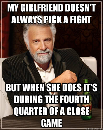 my girlfriend doesn't always pick a fight But when she does it's during the fourth quarter of a close game - my girlfriend doesn't always pick a fight But when she does it's during the fourth quarter of a close game  The Most Interesting Man In The World