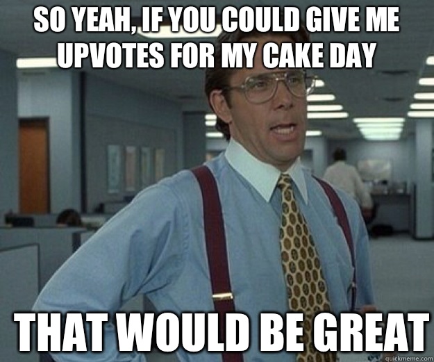 So yeah, if you could give me upvotes for my cake day THAT WOULD BE GREAT  that would be great