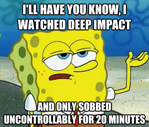 I'll have you know, I watched Deep impact and only sobbed uncontrollably for 20 minutes  - I'll have you know, I watched Deep impact and only sobbed uncontrollably for 20 minutes   Tough Spongebob