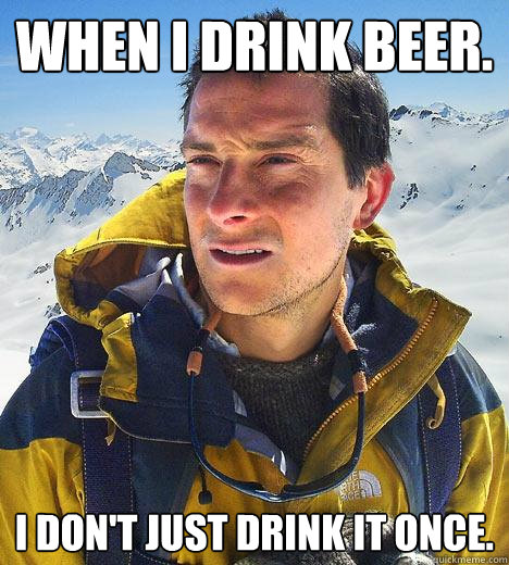 When I drink Beer. I don't just drink it once.  Bear Grylls