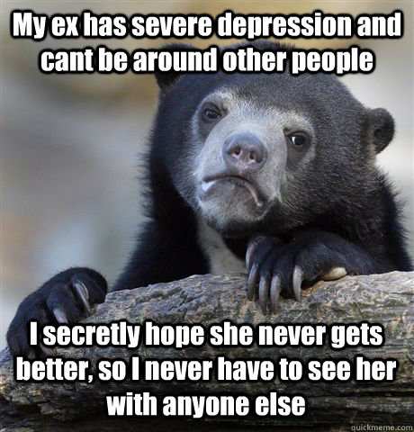 My ex has severe depression and cant be around other people I secretly hope she never gets better, so I never have to see her with anyone else  Confession Bear