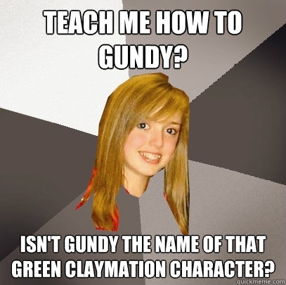 Teach me how to Gundy? Isn't Gundy the name of that green claymation character?  Musically Oblivious 8th Grader