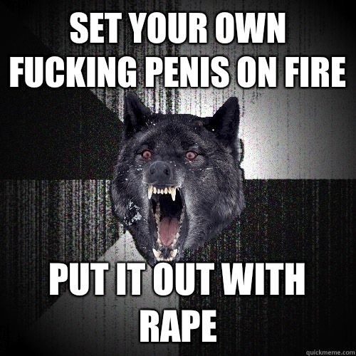 Set your own fucking penis on fire Put it out with rape  Insanity Wolf