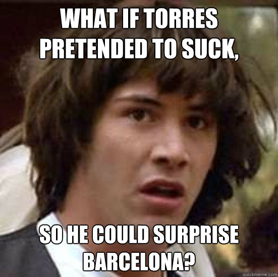 What if Torres pretended to suck, so he could surprise barcelona?  conspiracy keanu