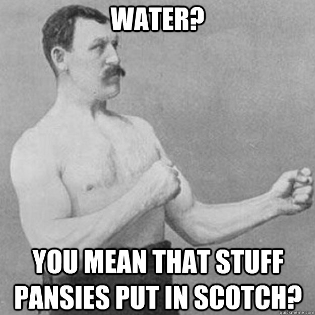 Water? you mean that stuff pansies put in scotch?  overly manly man