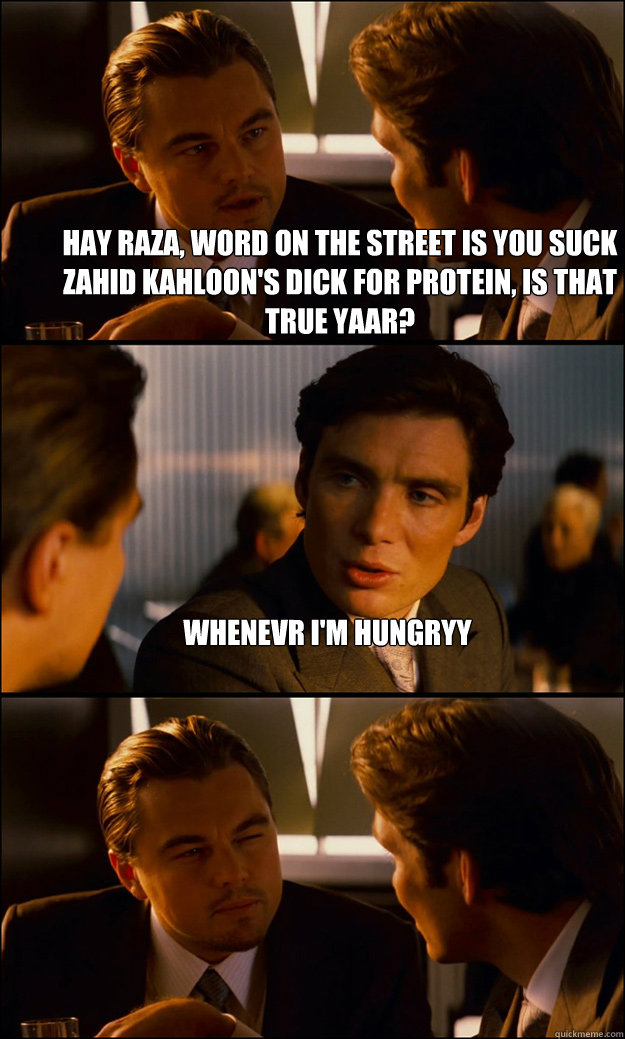 Hay Raza, word on the street is you suck Zahid Kahloon's dick for protein, Is that true yaar? Whenevr I'm hungryy  - Hay Raza, word on the street is you suck Zahid Kahloon's dick for protein, Is that true yaar? Whenevr I'm hungryy   Inception