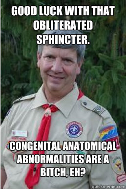 good luck with that obliterated sphincter. congenital anatomical abnormalities are a bitch, eh?  Harmless Scout Leader