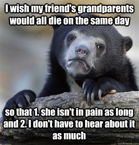 I wish my friend's grandparents would all die on the same day so that 1. she isn't in pain as long and 2. I don't have to hear about it as much  - I wish my friend's grandparents would all die on the same day so that 1. she isn't in pain as long and 2. I don't have to hear about it as much   Confession Bear