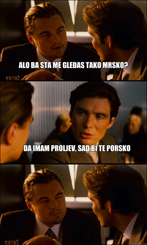 alo ba sta me gledas tako mrsko? da imam proljev, sad bi te porsko   Inception