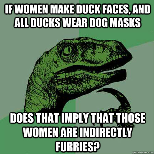 If women make duck faces, and all ducks wear dog masks does that imply that those women are indirectly furries?  Philosoraptor