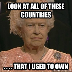 Look at all of these countries  . . . . that i used to own  unimpressed queen