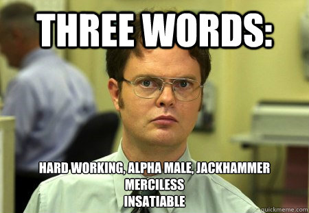 THREE WORDS: HARD WORKING, ALPHA MALE, JACKHAMMER
MERCILESS
INSATIABLE  