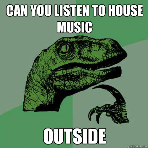 can you listen to house music outside  Philosoraptor