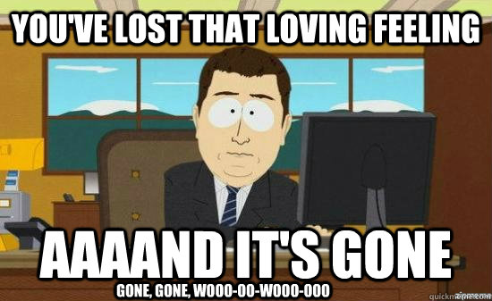You've lost that loving feeling AAAAND it's gone gone, gone, wooo-oo-wooo-ooo - You've lost that loving feeling AAAAND it's gone gone, gone, wooo-oo-wooo-ooo  aaaand its gone