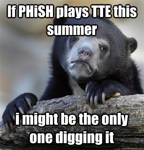 If PHiSH plays TTE this summer i might be the only one digging it  Confession Bear