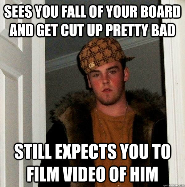 Sees you fall of your board and get cut up pretty bad still expects you to film video of him  Scumbag Steve