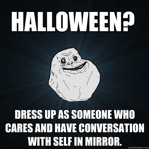 dress up as someone who cares and have conversation with self in mirror. Halloween?
  Forever Alone