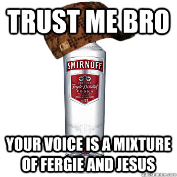 Trust me bro your voice is a mixture of Fergie and Jesus  Scumbag Alcohol