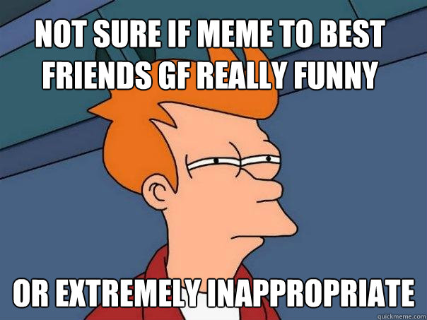 Not sure if meme to best friends gf really funny Or extremely inappropriate - Not sure if meme to best friends gf really funny Or extremely inappropriate  Futurama Fry