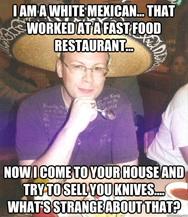 I am a white mexican... that worked at a fast food restaurant... Now I come to your house and try to sell you knives.... what's strange about that? - I am a white mexican... that worked at a fast food restaurant... Now I come to your house and try to sell you knives.... what's strange about that?  Sombrero Sean