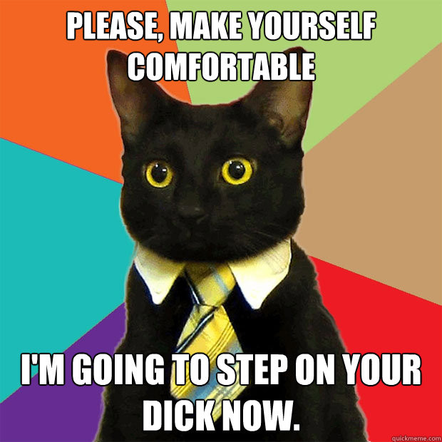 Please, make yourself comfortable  I'm going to step on your dick now.   Business Cat