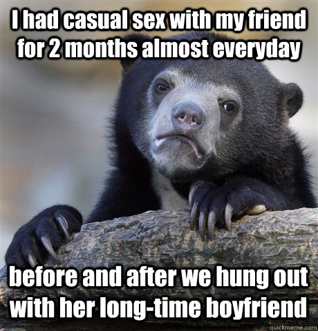 I had casual sex with my friend for 2 months almost everyday before and after we hung out with her long-time boyfriend  Confession Bear