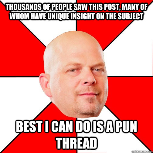 thousands of people saw this post, many of whom have unique insight on the subject Best I can do is a pun thread - thousands of people saw this post, many of whom have unique insight on the subject Best I can do is a pun thread  Pawn Star