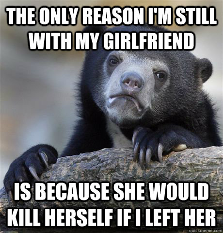 The only reason i'm still with my girlfriend is because she would kill herself if i left her  Confession Bear