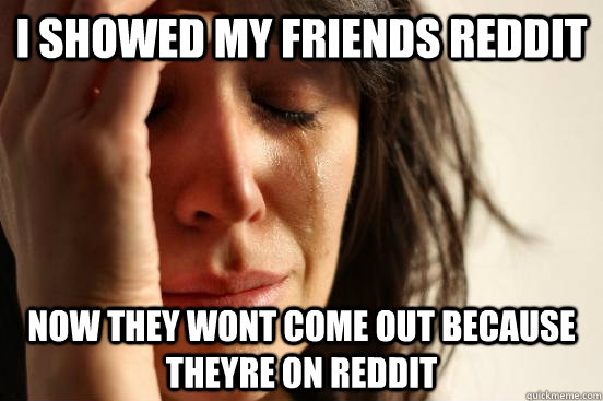 I showed my friends reddit Now they wont come out because theyre on reddit  First World Problems