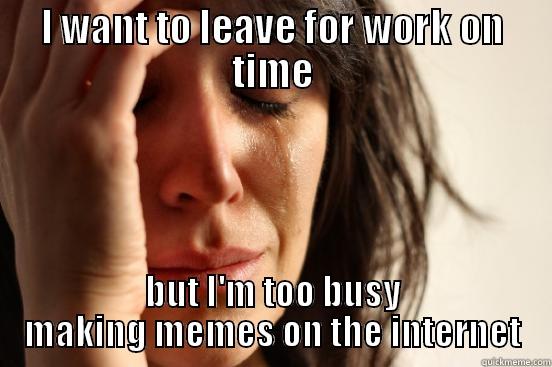 I WANT TO LEAVE FOR WORK ON TIME BUT I'M TOO BUSY MAKING MEMES ON THE INTERNET First World Problems