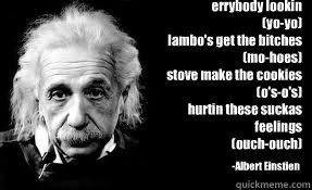 errybody lookin
(yo-yo)
lambo's get the bitches
(mo-hoes)
stove make the cookies
(o's-o's)
hurtin these suckas feelings
(ouch-ouch) -Albert Einstien  