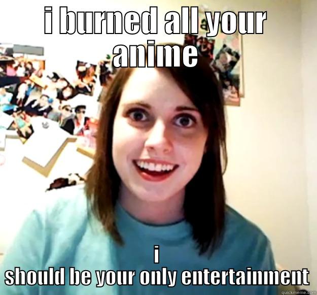 I BURNED ALL YOUR ANIME I SHOULD BE YOUR ONLY ENTERTAINMENT Overly Attached Girlfriend