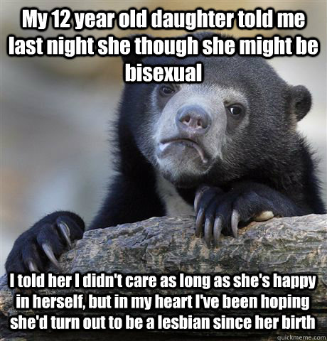 My 12 year old daughter told me last night she though she might be bisexual I told her I didn't care as long as she's happy in herself, but in my heart I've been hoping she'd turn out to be a lesbian since her birth - My 12 year old daughter told me last night she though she might be bisexual I told her I didn't care as long as she's happy in herself, but in my heart I've been hoping she'd turn out to be a lesbian since her birth  Confession Bear