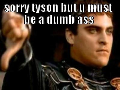 SORRY TYSON BUT U MUST  BE A DUMB ASS  Downvoting Roman