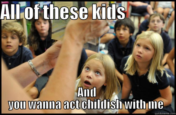 ALL OF THESE KIDS                AND YOU WANNA ACT CHILDISH WITH ME  Misc