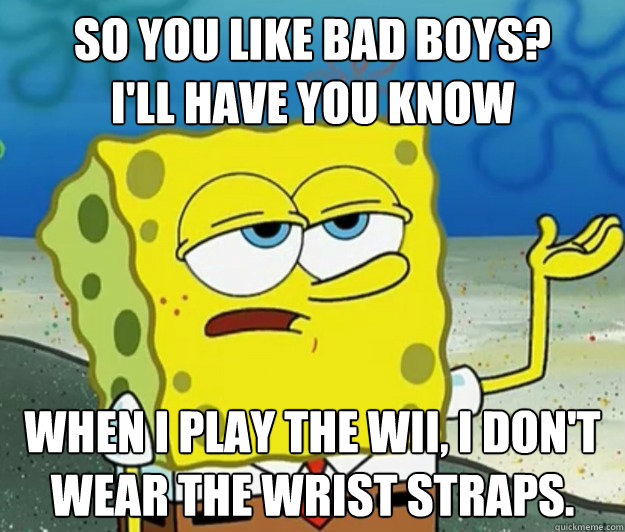 So you like bad boys?
I'll have you know When i play the wii, i don't wear the wrist straps.  Tough Spongebob