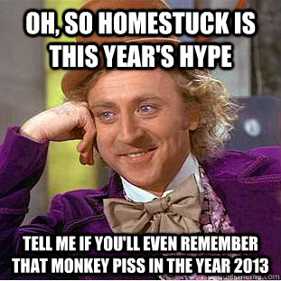 oh, so homestuck is this year's hype tell me if you'll even remember that monkey piss in the year 2013  Condescending Wonka