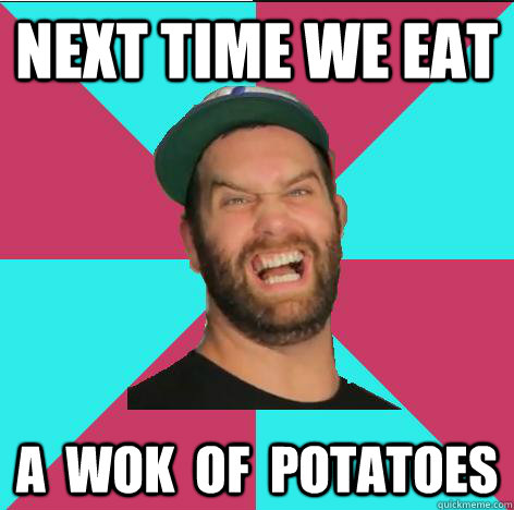 Next time we eat a  wok  of  potatoes  