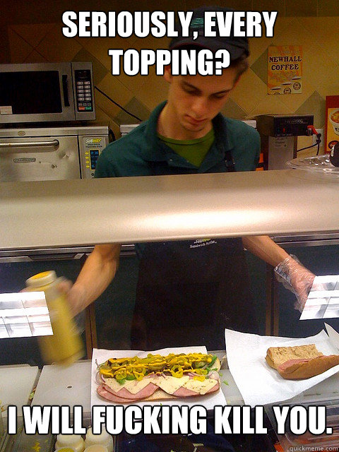 Seriously, every topping? I will fucking kill you.  Vengeful Subway Guy