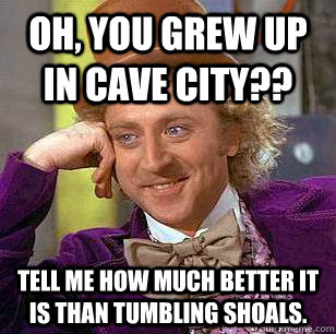 OH, YOU GREW UP IN CAVE CITY?? TELL ME HOW MUCH BETTER IT IS THAN TUMBLING SHOALS. - OH, YOU GREW UP IN CAVE CITY?? TELL ME HOW MUCH BETTER IT IS THAN TUMBLING SHOALS.  Condescending Wonka