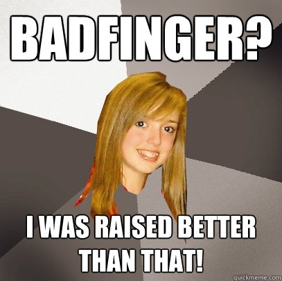 badfinger? i was raised better than that!  Musically Oblivious 8th Grader