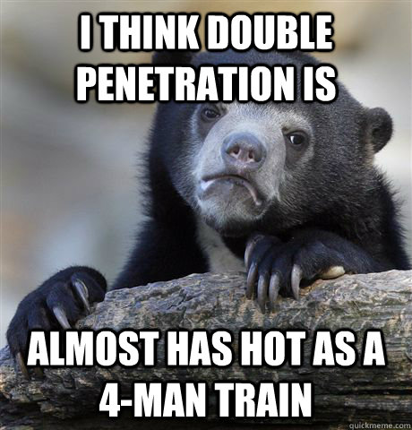 i think double penetration is almost has hot as a 4-man train  Confession Bear