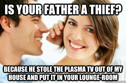 Is your father a thief? because he stole the plasma TV out of my house and put it in your lounge-room  Bad Pick-up line Paul