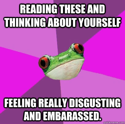 reading these and thinking about yourself feeling really disgusting and embarassed.  Foul Bachelorette Frog