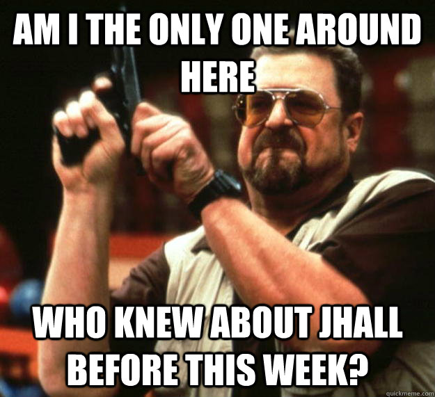 am I the only one around here Who knew about JHALL before this week?  Angry Walter