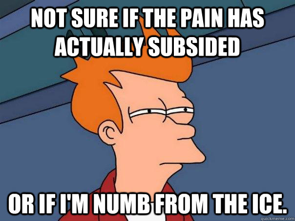 Not sure if the pain has actually subsided Or if I'm numb from the ice.  Futurama Fry