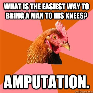 what is the easiest way to bring a man to his knees? amputation.  Anti-Joke Chicken