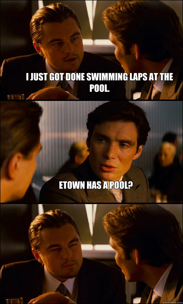 I just got done swimming laps at the pool. Etown has a pool?   Inception