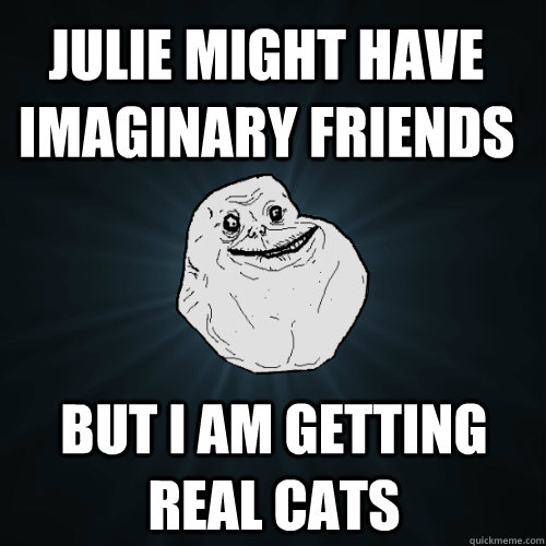 Julie might have imaginary friends  But I am getting real cats  Forever Alone