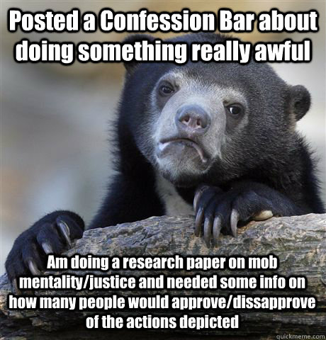 Posted a Confession Bar about doing something really awful Am doing a research paper on mob mentality/justice and needed some info on how many people would approve/dissapprove of the actions depicted - Posted a Confession Bar about doing something really awful Am doing a research paper on mob mentality/justice and needed some info on how many people would approve/dissapprove of the actions depicted  Confession Bear